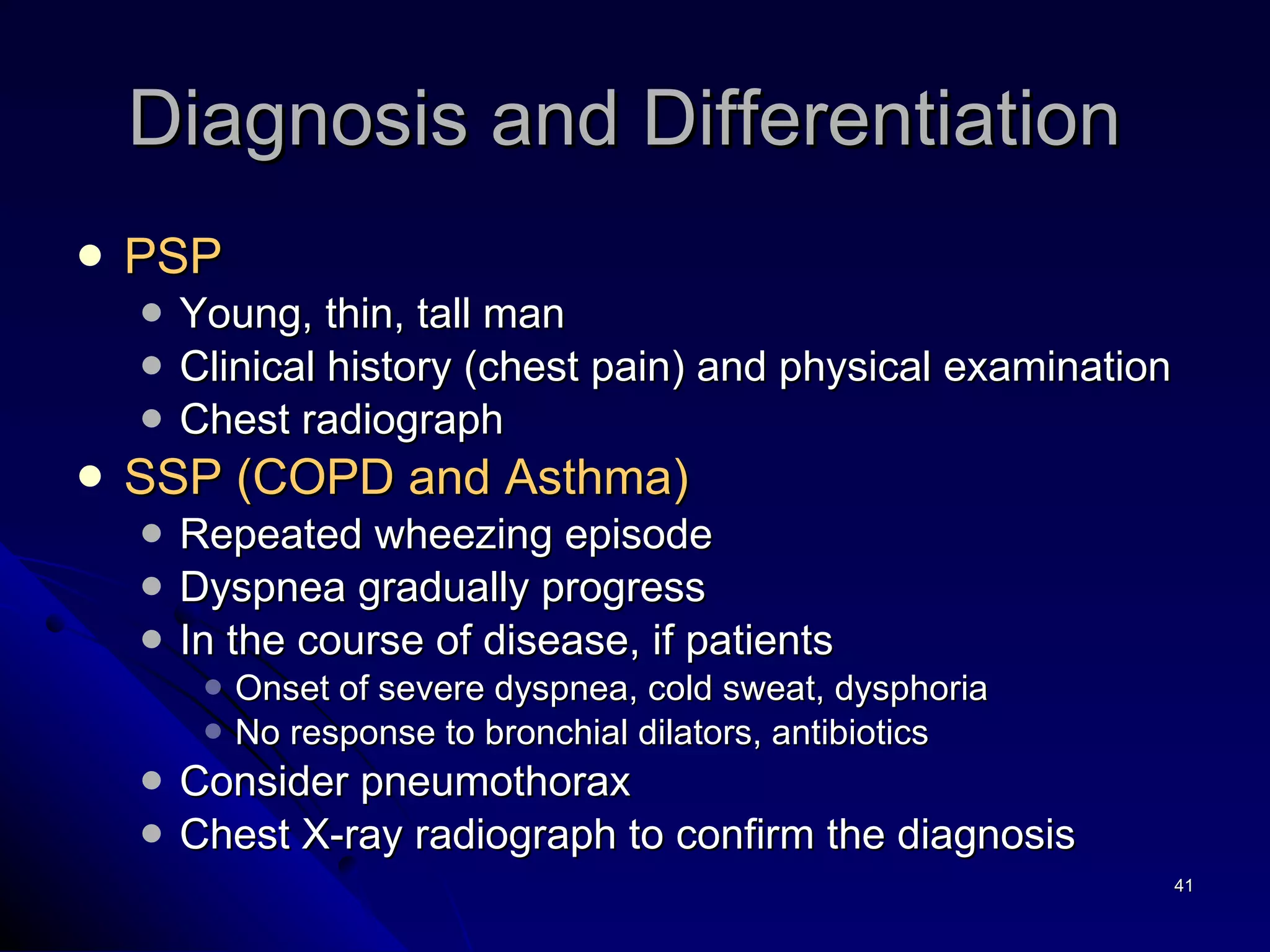 Diagnosis and Differentiation  PSP Young, thin, tall man Clinical history (chest pain) and physical examination Chest radiograph SSP (COPD and Asthma) Repeated wheezing episode Dyspnea gradually progress In the course of disease, if patients  Onset of severe dyspnea, cold sweat, dysphoria No response to bronchial dilators, antibiotics Consider pneumothorax  Chest X-ray radiograph to confirm the diagnosis 