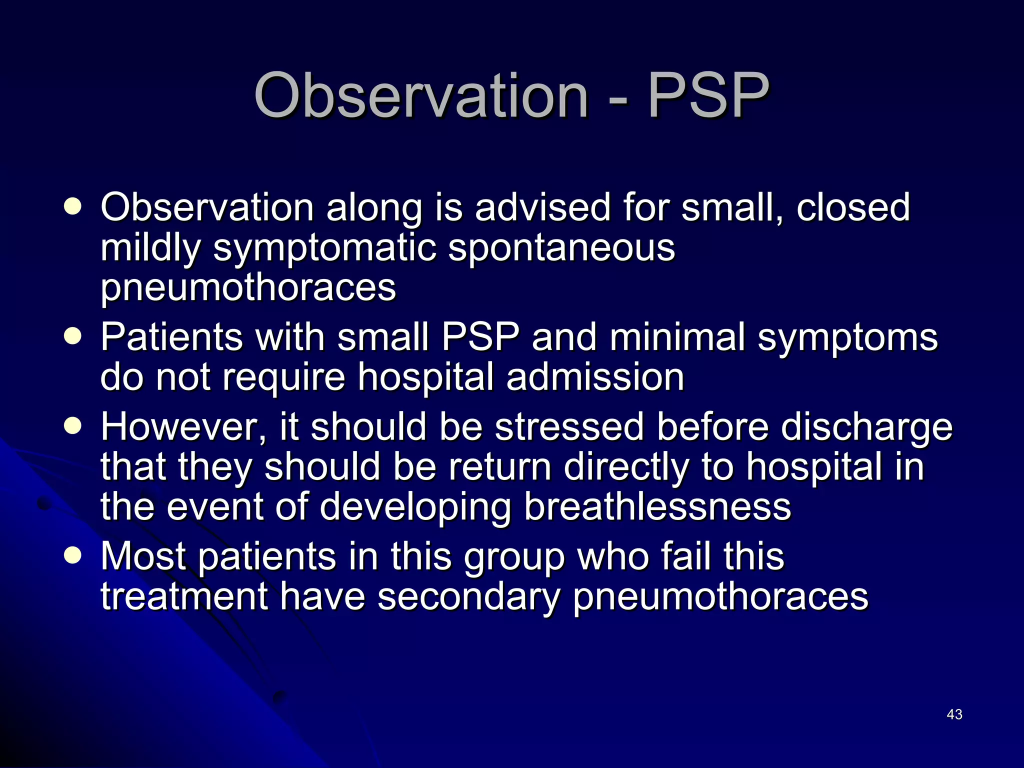 Observation - PSP Observation along is advised for small, closed mildly symptomatic spontaneous pneumothoraces Patients with small PSP and minimal symptoms do not require hospital admission  However, it should be stressed before discharge that they should be return directly to hospital in the event of developing breathlessness Most patients in this group who fail this treatment have secondary pneumothoraces 