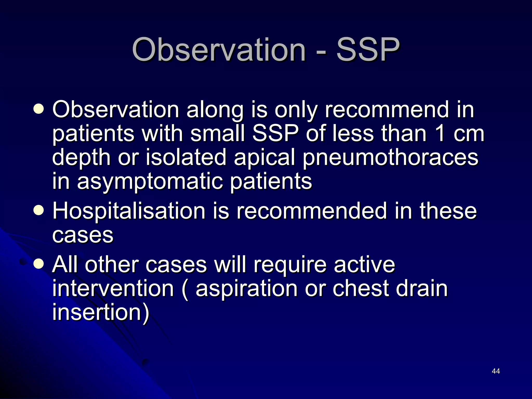 Observation along is only recommend in patients with small SSP of less than 1 cm depth or isolated apical pneumothoraces in asymptomatic patients Hospitalisation is recommended in these cases All other cases will require active intervention ( aspiration or chest drain insertion) Observation - SSP 