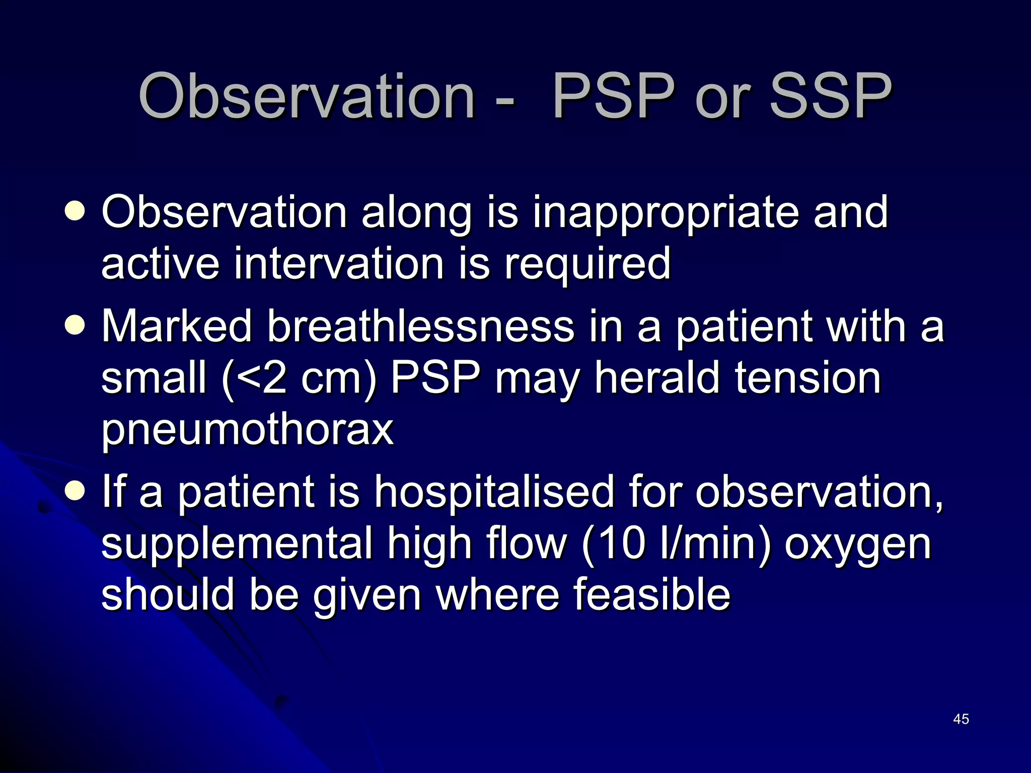 Observation along is inappropriate and active intervation is required Marked breathlessness in a patient with a small (<2 cm) PSP may herald tension pneumothorax If a patient is hospitalised for observation, supplemental high flow (10 l/min) oxygen should be given where feasible Observation -  PSP or SSP 