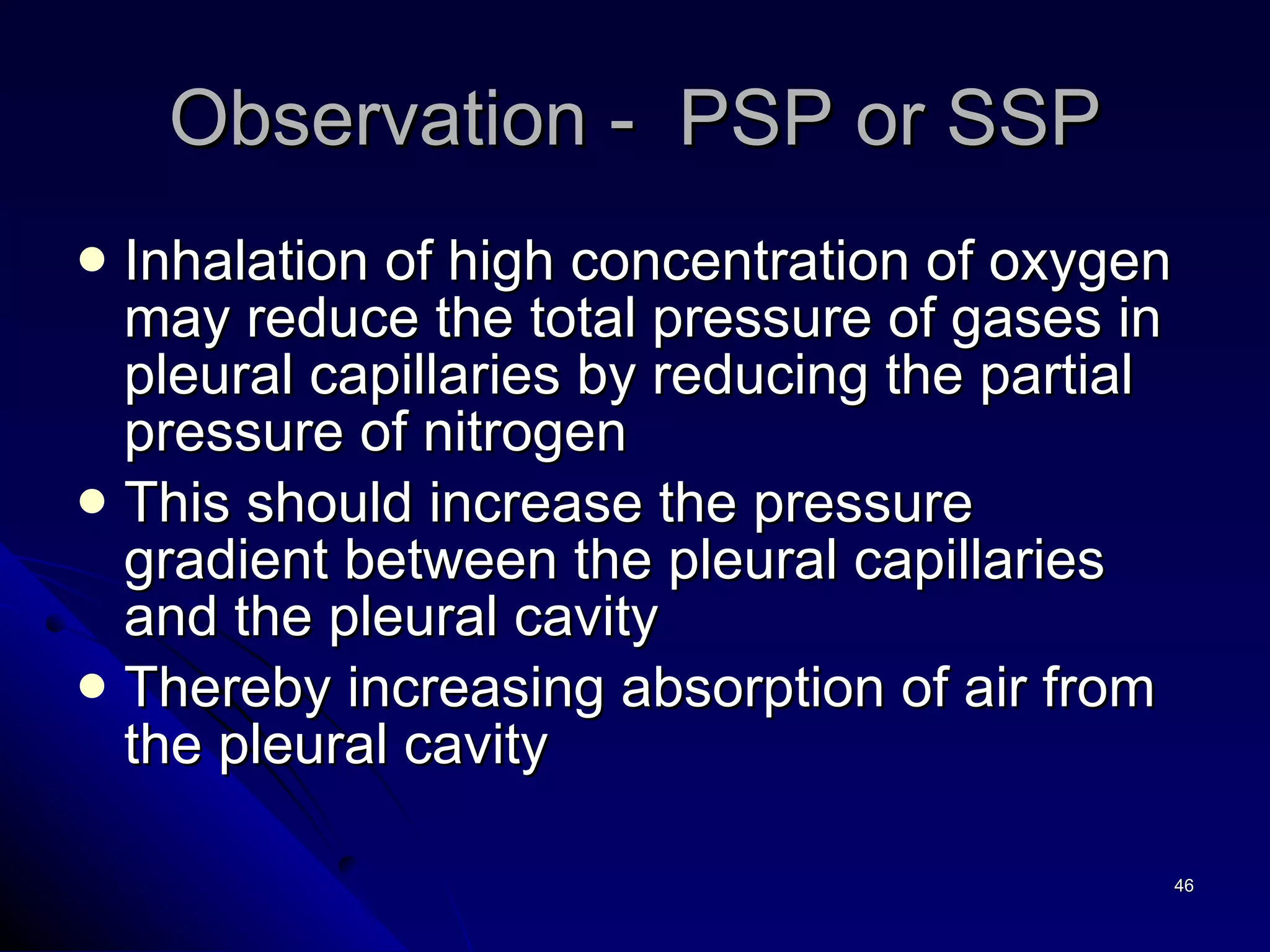 Inhalation of high concentration of oxygen may reduce the total pressure of gases in pleural capillaries by reducing the partial pressure of nitrogen This should increase the pressure gradient between the pleural capillaries and the pleural cavity Thereby increasing absorption of air from the pleural cavity Observation -  PSP or SSP 