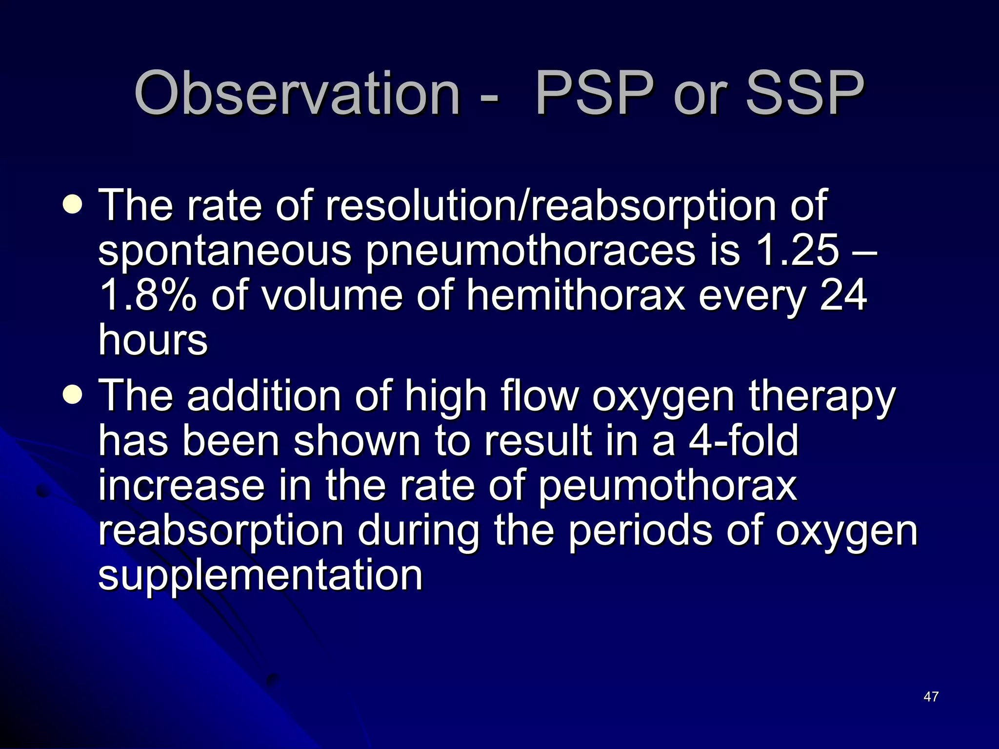 The rate of resolution/reabsorption of spontaneous pneumothoraces is 1.25 – 1.8% of volume of hemithorax every 24 hours The addition of high flow oxygen therapy has been shown to result in a 4-fold increase in the rate of peumothorax reabsorption during the periods of oxygen supplementation  Observation -  PSP or SSP 