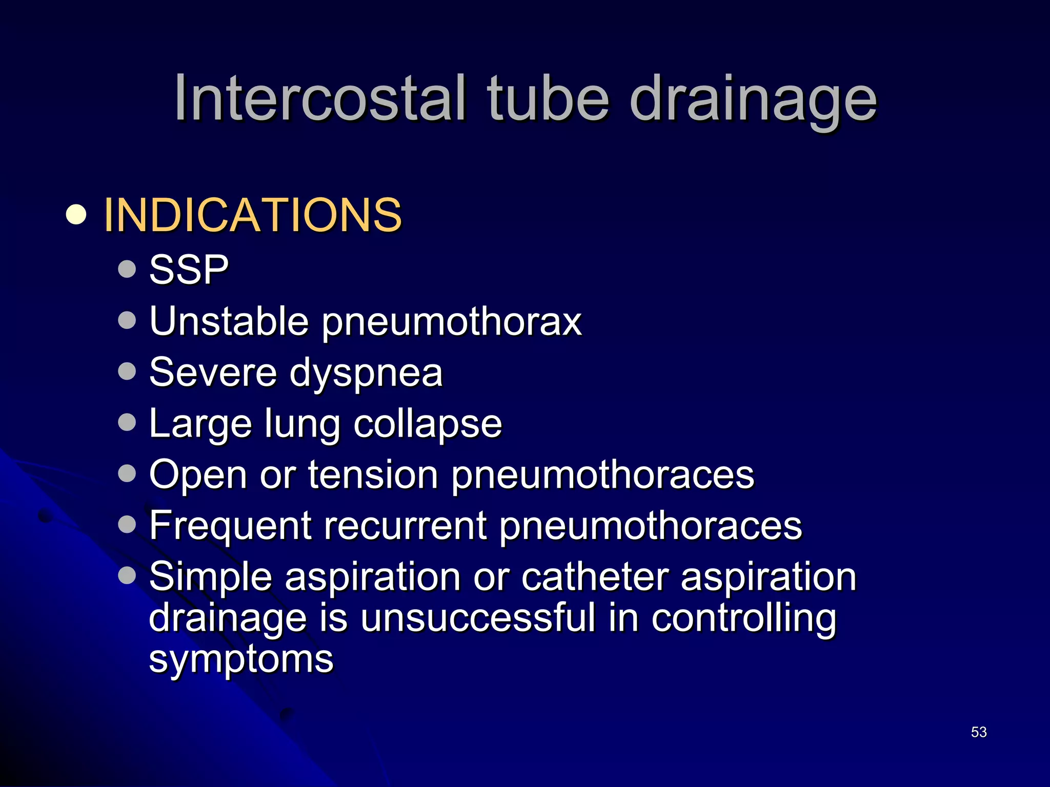INDICATIONS  SSP Unstable pneumothorax Severe dyspnea Large lung collapse  Open or tension pneumothoraces Frequent recurrent pneumothoraces Simple aspiration or catheter aspiration drainage is unsuccessful in controlling symptoms Intercostal tube drainage 
