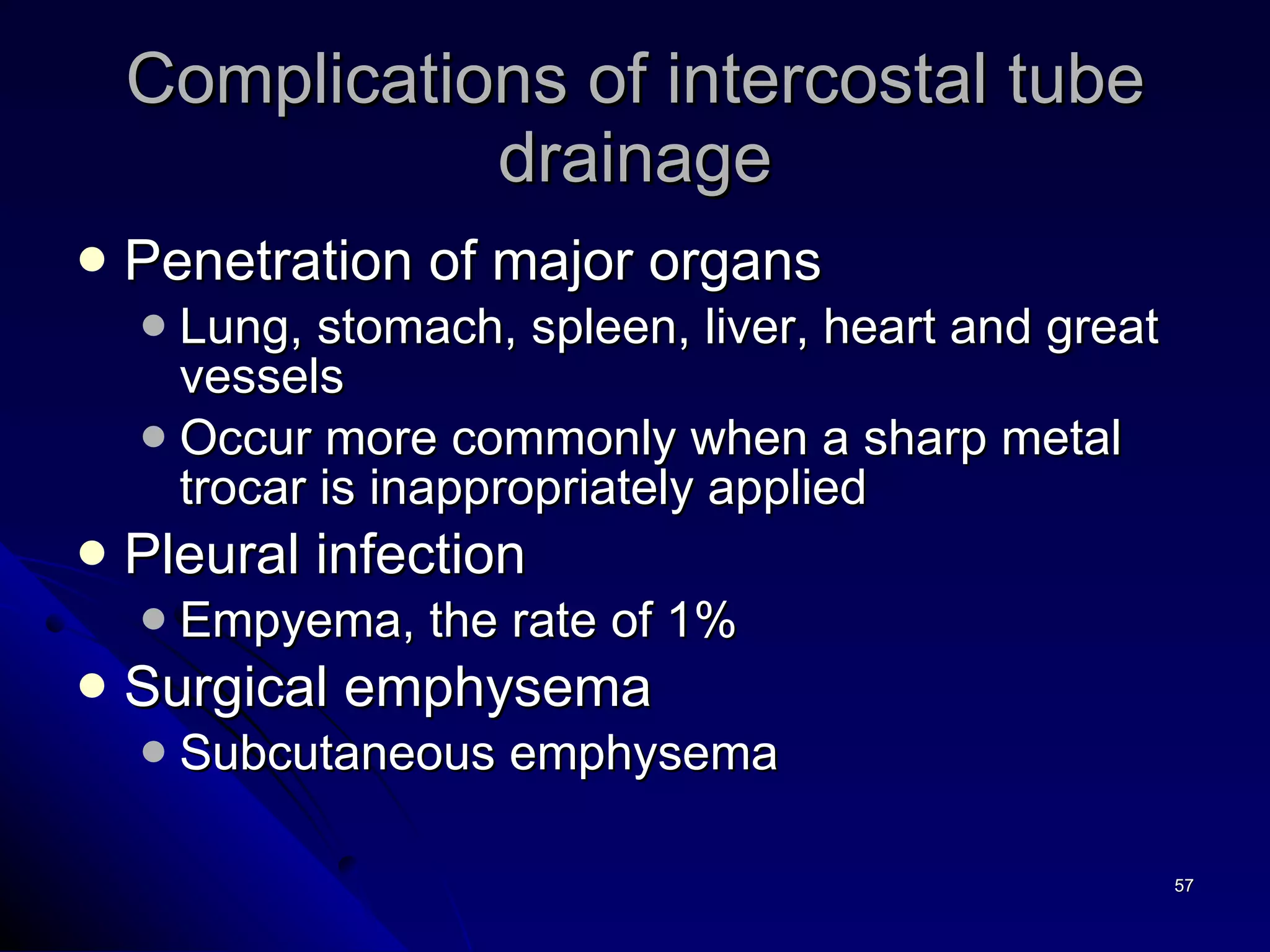 Complications of intercostal tube drainage Penetration of major organs Lung, stomach, spleen, liver, heart and great vessels Occur more commonly when a sharp metal trocar is inappropriately applied Pleural infection Empyema, the rate of 1% Surgical emphysema  Subcutaneous emphysema 
