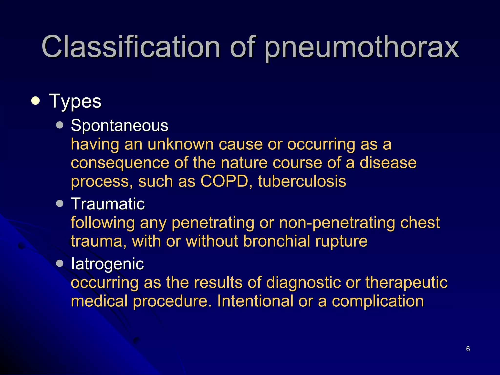 Classification of pneumothorax Types Spontaneous having an unknown cause or occurring as a consequence of the nature course of a disease process, such as COPD, tuberculosis Traumatic following any penetrating or non-penetrating chest trauma, with or without bronchial rupture Iatrogenic  occurring as the results of diagnostic or therapeutic medical procedure. Intentional or a complication 