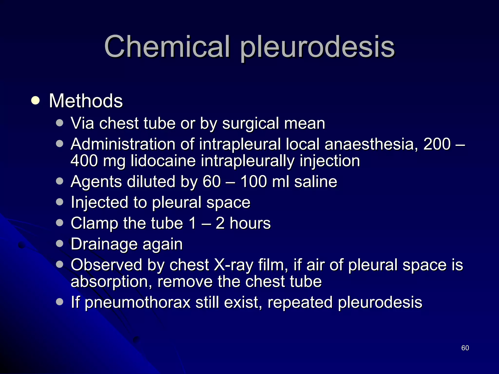 Methods  Via chest tube or by surgical mean  Administration of intrapleural local anaesthesia, 200 – 400 mg lidocaine intrapleurally injection Agents diluted by 60 – 100 ml saline Injected to pleural space  Clamp the tube 1 – 2 hours Drainage again Observed by chest X-ray film, if air of pleural space is absorption, remove the chest tube If pneumothorax still exist, repeated pleurodesis Chemical pleurodesis 