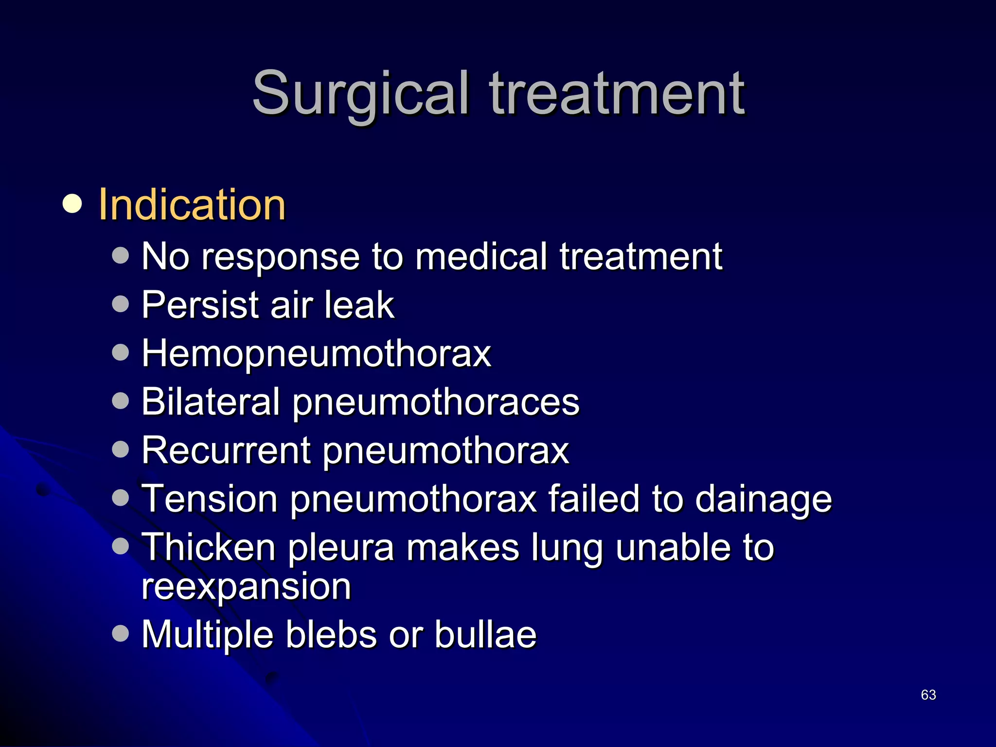Surgical treatment Indication   No response to medical treatment Persist air leak Hemopneumothorax  Bilateral pneumothoraces Recurrent pneumothorax Tension pneumothorax failed to dainage Thicken pleura makes lung unable to reexpansion Multiple blebs or bullae 