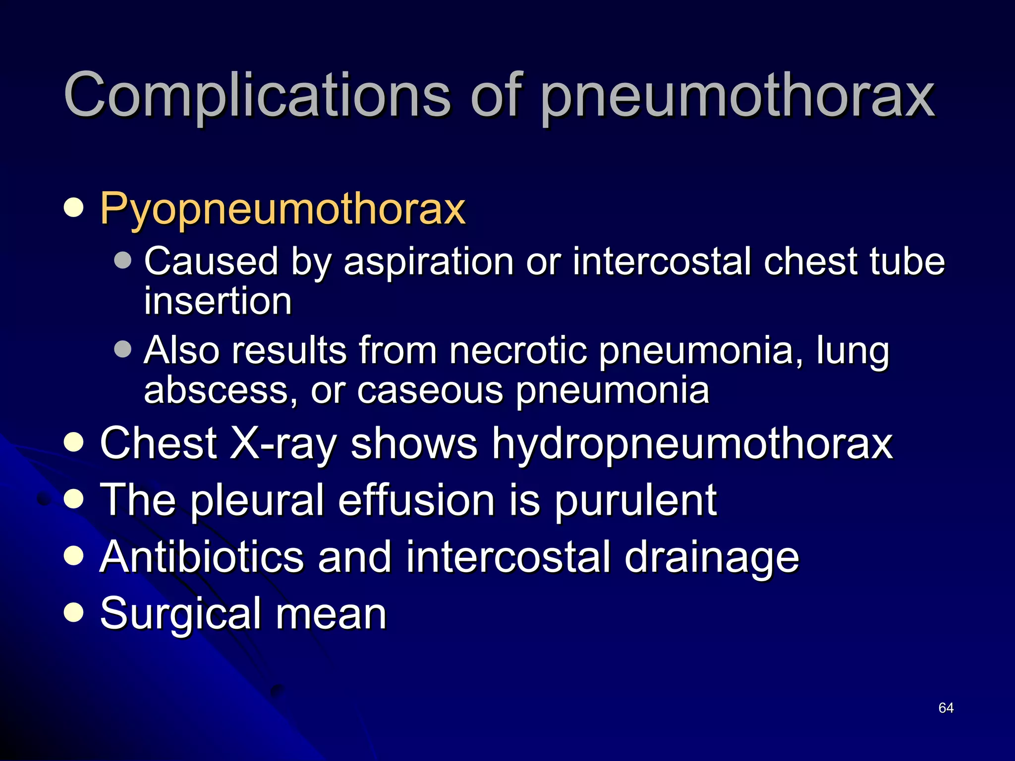 Complications of pneumothorax  Pyopneumothorax   Caused by aspiration or intercostal chest tube insertion  Also results from necrotic pneumonia, lung abscess, or caseous pneumonia Chest X-ray shows hydropneumothorax The pleural effusion is purulent  Antibiotics and intercostal drainage Surgical mean 