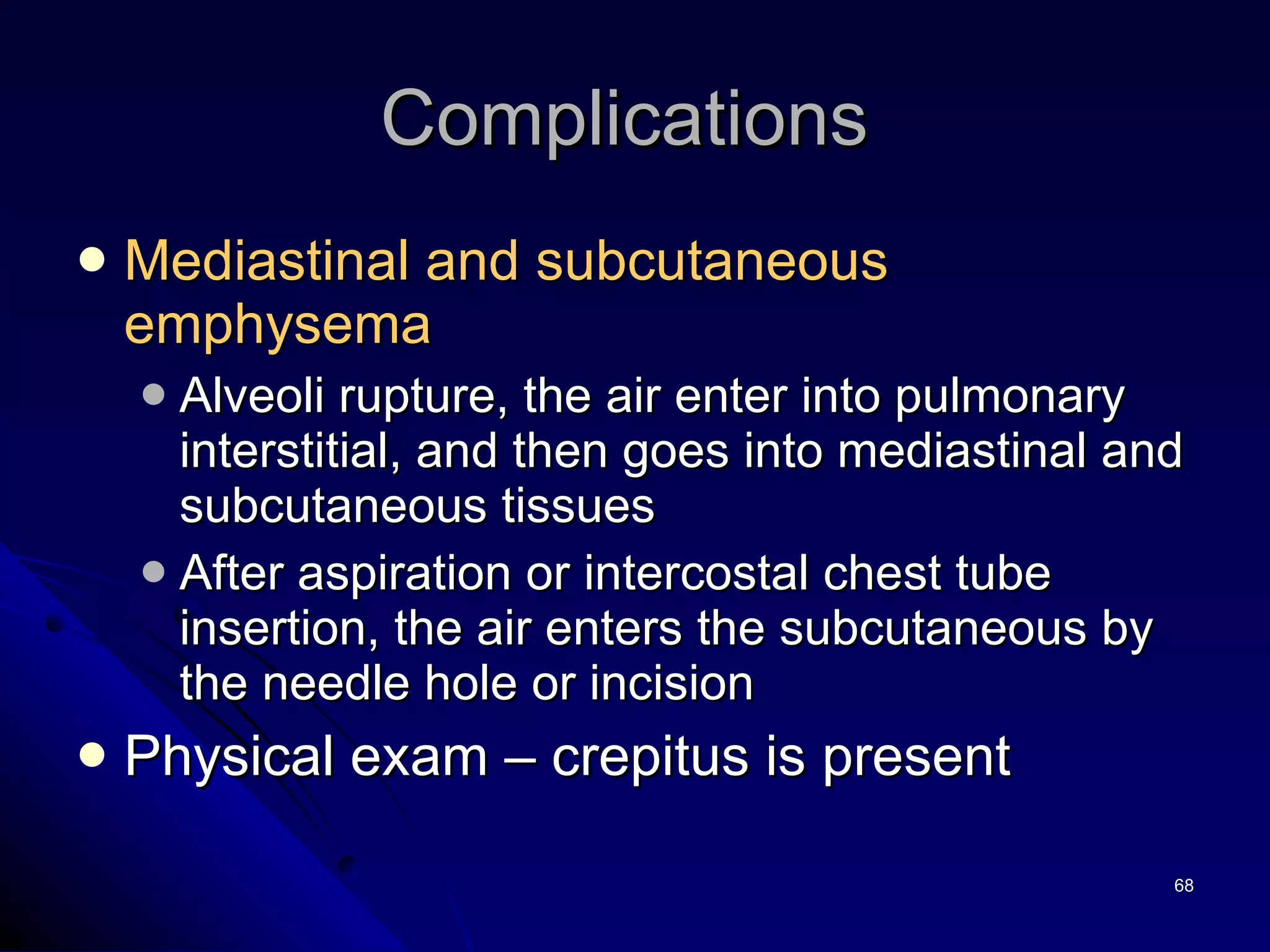 Mediastinal and subcutaneous emphysema Alveoli rupture, the air enter into pulmonary interstitial, and then goes into mediastinal and subcutaneous tissues  After aspiration or intercostal chest tube insertion, the air enters the subcutaneous by the needle hole or incision  Physical exam – crepitus is present  Complications  