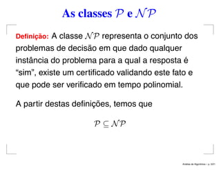 As classes P e NP
Deﬁnic¸ ˜ao: A classe NP representa o conjunto dos
problemas de decisão em que dado qualquer
instância do problema para a qual a resposta é
“sim”, existe um certiﬁcado validando este fato e
que pode ser veriﬁcado em tempo polinomial.
A partir destas deﬁnições, temos que
P ⊆ NP
An´alise de Algoritmos – p. 5/21
 