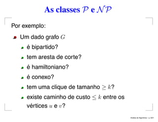 As classes P e NP
Por exemplo:
Um dado grafo G
é bipartido?
tem aresta de corte?
é hamiltoniano?
é conexo?
tem uma clique de tamanho ≥ k?
existe caminho de custo ≤ k entre os
vértices u e v?
An´alise de Algoritmos – p. 6/21
 