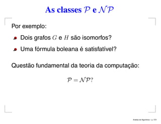 As classes P e NP
Por exemplo:
Dois grafos G e H são isomorfos?
Uma fórmula boleana é satisfatível?
Questão fundamental da teoria da computação:
P = NP?
An´alise de Algoritmos – p. 7/21
 