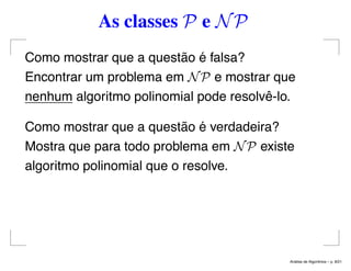 As classes P e NP
Como mostrar que a questão é falsa?
Encontrar um problema em NP e mostrar que
nenhum algoritmo polinomial pode resolvê-lo.
Como mostrar que a questão é verdadeira?
Mostra que para todo problema em NP existe
algoritmo polinomial que o resolve.
An´alise de Algoritmos – p. 8/21
 