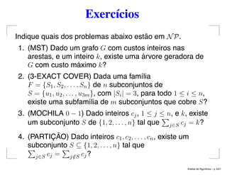 Exercícios
Indique quais dos problemas abaixo estão em NP.
1. (MST) Dado um grafo G com custos inteiros nas
arestas, e um inteiro k, existe uma árvore geradora de
G com custo máximo k?
2. (3-EXACT COVER) Dada uma família
F = {S1, S2, . . . , Sn} de n subconjuntos de
S = {u1, u2, . . . , u3m}, com |Si| = 3, para todo 1 ≤ i ≤ n,
existe uma subfamília de m subconjuntos que cobre S?
3. (MOCHILA 0 − 1) Dado inteiros cj, 1 ≤ j ≤ n, e k, existe
um subconjunto S de {1, 2, . . . , n} tal que j∈S cj = k?
4. (PARTIÇÃO) Dado inteiros c1, c2, . . . , cn, existe um
subconjunto S ⊆ {1, 2, . . . , n} tal que
j∈S cj = j /∈S cj?
An´alise de Algoritmos – p. 9/21
 