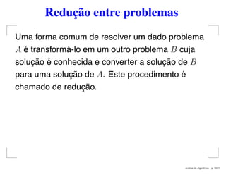 Redução entre problemas
Uma forma comum de resolver um dado problema
A é transformá-lo em um outro problema B cuja
solução é conhecida e converter a solução de B
para uma solução de A. Este procedimento é
chamado de redução.
An´alise de Algoritmos – p. 10/21
 
