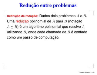 Redução entre problemas
Deﬁnic¸ ˜ao de reduc¸ ˜ao: Dados dois problemas A e B.
Uma redução polinomial de A para B (notação
A B) é um algoritmo polinomial que resolve A
utilizando B, onde cada chamada de B é contado
como um passo de computação.
An´alise de Algoritmos – p. 11/21
 