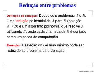 Redução entre problemas
Deﬁnic¸ ˜ao de reduc¸ ˜ao: Dados dois problemas A e B.
Uma redução polinomial de A para B (notação
A B) é um algoritmo polinomial que resolve A
utilizando B, onde cada chamada de B é contado
como um passo de computação.
Exemplo: A seleção do k-ésimo mínimo pode ser
reduzido ao problema da ordenação.
An´alise de Algoritmos – p. 11/21
 