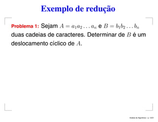 Exemplo de redução
Problema 1: Sejam A = a1a2 . . . an e B = b1b2 . . . bn
duas cadeias de caracteres. Determinar de B é um
deslocamento cíclico de A.
An´alise de Algoritmos – p. 12/21
 