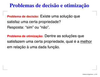 Problemas de decisão e otimização
Problema de decis˜ao: Existe uma solução que
satisfaz uma certa propriedade?
Resposta: “sim” ou “não”.
Problema de otimizac¸ ˜ao: Dentre as soluções que
satisfazem uma certa propriedade, qual é a melhor
em relação à uma dada função.
An´alise de Algoritmos – p. 2/21
 