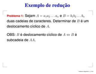 Exemplo de redução
Problema 1: Sejam A = a1a2 . . . an e B = b1b2 . . . bn
duas cadeias de caracteres. Determinar de B é um
deslocamento cíclico de A.
OBS: B é deslocamento cíclico de A ⇔ B é
subcadeia de AA.
An´alise de Algoritmos – p. 12/21
 