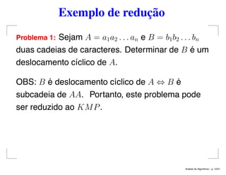 Exemplo de redução
Problema 1: Sejam A = a1a2 . . . an e B = b1b2 . . . bn
duas cadeias de caracteres. Determinar de B é um
deslocamento cíclico de A.
OBS: B é deslocamento cíclico de A ⇔ B é
subcadeia de AA. Portanto, este problema pode
ser reduzido ao KMP.
An´alise de Algoritmos – p. 12/21
 