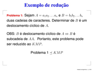Exemplo de redução
Problema 1: Sejam A = a1a2 . . . an e B = b1b2 . . . bn
duas cadeias de caracteres. Determinar de B é um
deslocamento cíclico de A.
OBS: B é deslocamento cíclico de A ⇔ B é
subcadeia de AA. Portanto, este problema pode
ser reduzido ao KMP.
Problema 1 KMP
An´alise de Algoritmos – p. 12/21
 