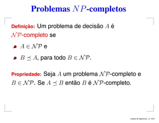 Problemas NP-completos
Deﬁnic¸ ˜ao: Um problema de decisão A é
NP-completo se
A ∈ NP e
B A, para todo B ∈ NP.
Propriedade: Seja A um problema NP-completo e
B ∈ NP. Se A B então B é NP-completo.
An´alise de Algoritmos – p. 14/21
 