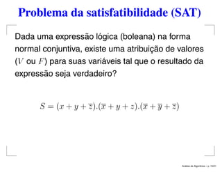 Problema da satisfatibilidade (SAT)
Dada uma expressão lógica (boleana) na forma
normal conjuntiva, existe uma atribuição de valores
(V ou F) para suas variáveis tal que o resultado da
expressão seja verdadeiro?
S = (x + y + z).(x + y + z).(x + y + z)
An´alise de Algoritmos – p. 15/21
 
