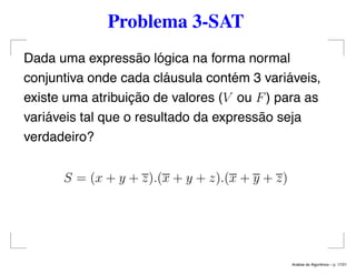Problema 3-SAT
Dada uma expressão lógica na forma normal
conjuntiva onde cada cláusula contém 3 variáveis,
existe uma atribuição de valores (V ou F) para as
variáveis tal que o resultado da expressão seja
verdadeiro?
S = (x + y + z).(x + y + z).(x + y + z)
An´alise de Algoritmos – p. 17/21
 