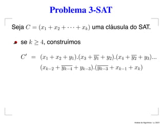 Problema 3-SAT
Seja C = (x1 + x2 + · · · + xk) uma cláusula do SAT.
se k ≥ 4, construímos
C = (x1 + x2 + y1).(x3 + y1 + y2).(x4 + y2 + y3)...
(xk−2 + yk−4 + yk−3).(yk−3 + xk−1 + xk)
An´alise de Algoritmos – p. 20/21
 