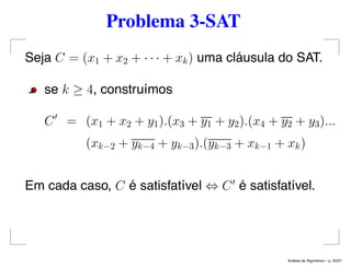 Problema 3-SAT
Seja C = (x1 + x2 + · · · + xk) uma cláusula do SAT.
se k ≥ 4, construímos
C = (x1 + x2 + y1).(x3 + y1 + y2).(x4 + y2 + y3)...
(xk−2 + yk−4 + yk−3).(yk−3 + xk−1 + xk)
Em cada caso, C é satisfatível ⇔ C é satisfatível.
An´alise de Algoritmos – p. 20/21
 