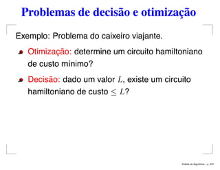 Problemas de decisão e otimização
Exemplo: Problema do caixeiro viajante.
Otimização: determine um circuito hamiltoniano
de custo mínimo?
Decisão: dado um valor L, existe um circuito
hamiltoniano de custo ≤ L?
An´alise de Algoritmos – p. 3/21
 