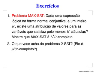 Exercícios
1. Problema MAX-SAT: Dada uma expressão
lógica na forma normal conjuntiva, e um inteiro
K, existe uma atribuição de valores para as
variáveis que satisfaz pelo menos K cláusulas?
Mostre que MAX-SAT é NP-completo.
2. O que voce acha do problema 2-SAT? (Ele é
NP-completo?)
An´alise de Algoritmos – p. 21/21
 