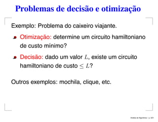 Problemas de decisão e otimização
Exemplo: Problema do caixeiro viajante.
Otimização: determine um circuito hamiltoniano
de custo mínimo?
Decisão: dado um valor L, existe um circuito
hamiltoniano de custo ≤ L?
Outros exemplos: mochila, clique, etc.
An´alise de Algoritmos – p. 3/21
 