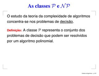 As classes P e NP
O estudo da teoria da complexidade de algoritmos
concentra-se nos problemas de decisão.
Deﬁnic¸ ˜ao: A classe P representa o conjunto dos
problemas de decisão que podem ser resolvidos
por um algoritmo polinomial.
An´alise de Algoritmos – p. 4/21
 