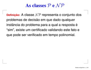 As classes P e NP
Deﬁnic¸ ˜ao: A classe NP representa o conjunto dos
problemas de decisão em que dado qualquer
instância do problema para a qual a resposta é
“sim”, existe um certiﬁcado validando este fato e
que pode ser veriﬁcado em tempo polinomial.
An´alise de Algoritmos – p. 5/21
 