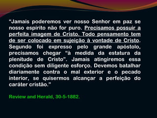 “Jamais poderemos ver nosso Senhor em paz se
nosso espírito não for puro. Precisamos possuir a
perfeita imagem de Cristo. Todo pensamento tem
de ser colocado em sujeição à vontade de Cristo.
Segundo foi expresso pelo grande apóstolo,
precisamos chegar “à medida da estatura da
plenitude de Cristo”. Jamais atingiremos essa
condição sem diligente esforço. Devemos batalhar
diariamente contra o mal exterior e o pecado
interior, se quisermos alcançar a perfeição do
caráter cristão.”
Review and Herald, 30-5-1882.
 