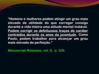 “Homens e mulheres podem atingir um grau mais
elevado de utilidade do que carregar consigo
durante a vida inteira uma atitude mental instável.
Podem corrigir os defeituosos traços de caráter
contraídos durante os anos da juventude. Como
Paulo, podem trabalhar para alcançar um grau
mais elevado de perfeição.”
Manuscript Releases, vol. 8, p. 326.
 