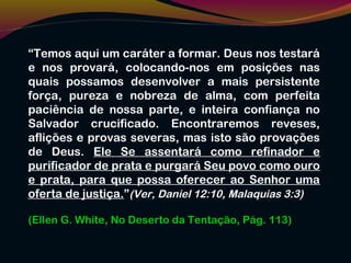 “Temos aqui um caráter a formar. Deus nos testará
e nos provará, colocando-nos em posições nas
quais possamos desenvolver a mais persistente
força, pureza e nobreza de alma, com perfeita
paciência de nossa parte, e inteira confiança no
Salvador crucificado. Encontraremos reveses,
aflições e provas severas, mas isto são provações
de Deus. Ele Se assentará como refinador e
purificador de prata e purgará Seu povo como ouro
e prata, para que possa oferecer ao Senhor uma
oferta de justiça.”(Ver, Daniel 12:10, Malaquias 3:3)
(Ellen G. White, No Deserto da Tentação, Pág. 113)
 