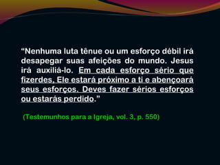 “Nenhuma luta tênue ou um esforço débil irá
desapegar suas afeições do mundo. Jesus
irá auxiliá-lo. Em cada esforço sério que
fizerdes, Ele estará próximo a ti e abençoará
seus esforços. Deves fazer sérios esforços
ou estarás perdido.”
(Testemunhos para a Igreja, vol. 3, p. 550)
 