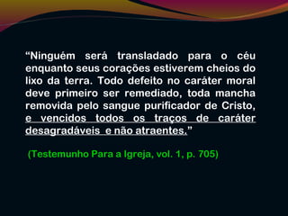 “Ninguém será transladado para o céu
enquanto seus corações estiverem cheios do
lixo da terra. Todo defeito no caráter moral
deve primeiro ser remediado, toda mancha
removida pelo sangue purificador de Cristo,
e vencidos todos os traços de caráter
desagradáveis e não atraentes.”
(Testemunho Para a Igreja, vol. 1, p. 705)
 