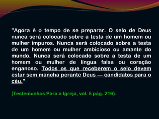 "Agora é o tempo de se preparar. O selo de Deus
nunca será colocado sobre a testa de um homem ou
mulher impuros. Nunca será colocado sobre a testa
de um homem ou mulher ambicioso ou amante do
mundo. Nunca será colocado sobre a testa de um
homem ou mulher de língua falsa ou coração
enganoso. Todos os que receberem o selo devem
estar sem mancha perante Deus — candidatos para o
céu."
(Testemunhos Para a Igreja, vol. 5 pág. 216).
 
