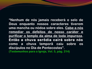 “Nenhum de nós jamais receberá o selo de
Deus enquanto nossos caracteres tiverem
uma mancha ou nódoa sobre eles. Cabe a nós
remediar os defeitos de nosso caráter e
purificar o templo da alma de toda impureza.
Então a chuva serôdia cairá sobre nós
como a chuva temporã caiu sobre os
discípulos no Dia de Pentecostes”.
(Testemunhos para a Igreja, Vol. 5, pág. 214)
 