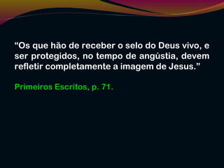“Os que hão de receber o selo do Deus vivo, e
ser protegidos, no tempo de angústia, devem
refletir completamente a imagem de Jesus.”
Primeiros Escritos, p. 71.
 