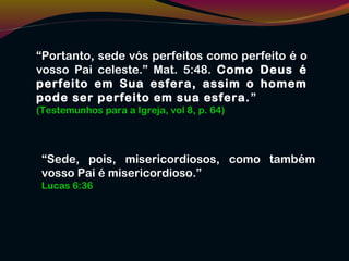 “Portanto, sede vós perfeitos como perfeito é o
vosso Pai celeste.” Mat. 5:48. Como Deus é
perfeito em Sua esfera, assim o homem
pode ser perfeito em sua esfera.”
(Testemunhos para a Igreja, vol 8, p. 64)
“Sede, pois, misericordiosos, como também
vosso Pai é misericordioso.”
Lucas 6:36
 