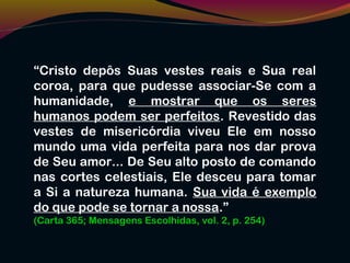 “Cristo depôs Suas vestes reais e Sua real
coroa, para que pudesse associar-Se com a
humanidade, e mostrar que os seres
humanos podem ser perfeitos. Revestido das
vestes de misericórdia viveu Ele em nosso
mundo uma vida perfeita para nos dar prova
de Seu amor... De Seu alto posto de comando
nas cortes celestiais, Ele desceu para tomar
a Si a natureza humana. Sua vida é exemplo
do que pode se tornar a nossa.”
(Carta 365; Mensagens Escolhidas, vol. 2, p. 254)
 