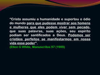 “Cristo assumiu a humanidade e suportou o ódio
do mundo para que pudesse mostrar aos homens
e mulheres que eles podem viver sem pecado,
que suas palavras, suas ações, seu espírito
podiam ser santificados a Deus. Podemos ser
cristãos perfeitos se manifestarmos em nossa
vida esse poder”.
(Ellen G White, Manuscritos 97 (1909)
 