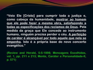 “Veio Ele [Cristo] para cumprir toda a justiça e,
como cabeça da humanidade, mostrar ao homem
que ele pode fazer a mesma obra, satisfazendo a
todas as especificações dos reclamos de Deus. Pela
medida da graça que Ele concede ao instrumento
humano, ninguém precisa perder o céu. A perfeição
de caráter é alcançável por todo aquele que nela se
empenha. Isto é a própria base do novo concerto
evangélico.”
(Review and Herald, 5-5-1898; Mensagens Escolhidas,
vol. 1, pp. 211 e 213; Mente, Caráter e Personalidade-II,
p. 571)
 