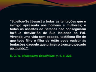 “Sujeitou-Se [Jesus] a todas as tentações que o
inimigo apresenta aos homens e mulheres; e
todos os assaltos de Satanás não conseguiram
fazê-Lo desviar-Se de Sua lealdade ao Pai.
Vivendo uma vida sem pecado, testificou Ele de
que todo filho e filha de Adão pode resistir às
tentações daquele que primeiro trouxe o pecado
ao mundo.”
E. G. W, Mensagens Escolhidas, v. 1, p. 226.
 