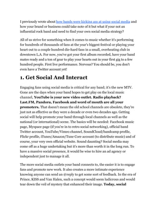 I previously wrote about how bands were kicking ass at using social media and
how your brand or business could take note of it but what if your not an
influential rock band and need to find your own social media strategy?

All of us strive for something when it comes to music whether it's performing
for hundreds of thousands of fans at the year's biggest festival or playing your
heart out to a couple hundred die-hard fans in a small, overheating club in
downtown L.A. For now, you've got your first album recorded, have your band
mates ready and a ton of gear to play your hearts out in your first gig to a few
hundred people. First live performance. Nervous? You should be, you don't
even have a Twitter account yet!

1. Get Social And Interact
Engaging fans using social media is critical for any band; it's the new MTV.
Gone are the days when your band hopes to get play on the local music
channel, YouTube is your new video outlet. Radio playback?
Last.FM, Pandora, Facebook and word of mouth are all your
promoters. That doesn't mean the old school channels are obsolete, they're
just not as effective as they were a decade or even two decades ago. Getting
social will help promote your band through local channels as well as the
national (or international) scene. The basics will be needed: Facebook music
page, Myspace page (if you're in to retro social networking), official band
Twitter account, YouTube/Vimeo channel, SoundCloud/bandcamp profile,
Flickr profile, iTunes/Amazon/Tune Core account (to distribute music) and of
course, your very own official website. Sound daunting? Social media may
come off as a huge undertaking but it's more than worth it in the long run. To
have a massive social presence, it would be wise to hire an ad agency or
independent just to manage it all.

The more social media outlets your band connects to, the easier it is to engage
fans and promote new work. It also creates a more intimate experience
knowing anyone can send an @reply to get some sort of feedback. In the era of
Prince, KISS and Van Halen, such a concept would seem ludicrous and would
tear down the veil of mystery that enhanced their image. Today, social
 